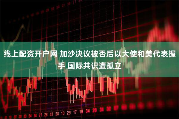 线上配资开户网 加沙决议被否后以大使和美代表握手 国际共识遭孤立