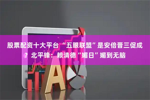 股票配资十大平台 “五眼联盟”是安倍晋三促成？北平锋：赖清德“媚日”媚到无脑