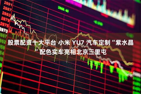 股票配资十大平台 小米 YU7 汽车定制“紫水晶”配色实车亮相北京三里屯