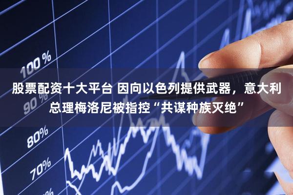 股票配资十大平台 因向以色列提供武器，意大利总理梅洛尼被指控“共谋种族灭绝”
