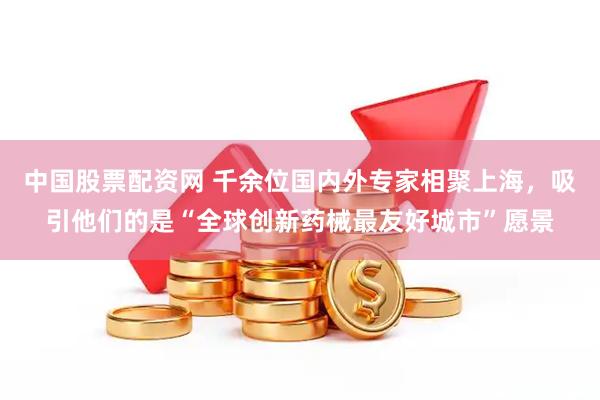 中国股票配资网 千余位国内外专家相聚上海，吸引他们的是“全球创新药械最友好城市”愿景
