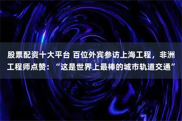 股票配资十大平台 百位外宾参访上海工程，非洲工程师点赞：“这是世界上最棒的城市轨道交通”