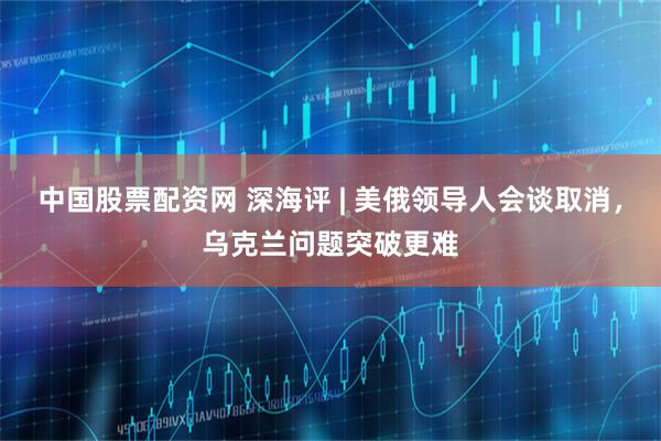 中国股票配资网 深海评 | 美俄领导人会谈取消，乌克兰问题突破更难