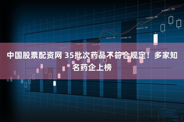 中国股票配资网 35批次药品不符合规定！多家知名药企上榜