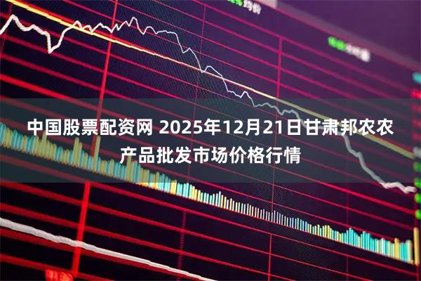 中国股票配资网 2025年12月21日甘肃邦农农产品批发市场价格行情
