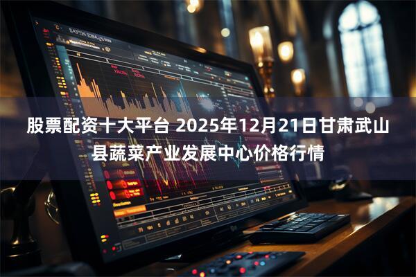 股票配资十大平台 2025年12月21日甘肃武山县蔬菜产业发展中心价格行情