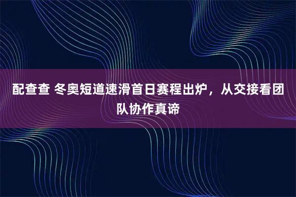 配查查 冬奥短道速滑首日赛程出炉，从交接看团队协作真谛