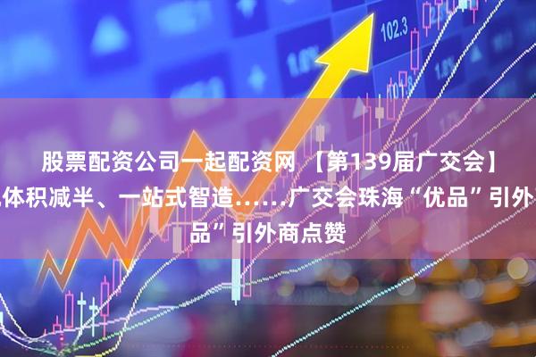 股票配资公司一起配资网 【第139届广交会】无人机体积减半、一站式智造……广交会珠海“优品”引外商点赞