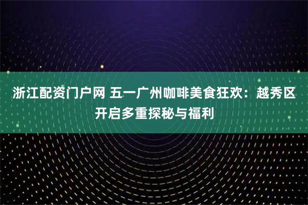浙江配资门户网 五一广州咖啡美食狂欢：越秀区开启多重探秘与福利