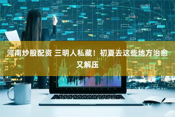 河南炒股配资 三明人私藏！初夏去这些地方治愈又解压