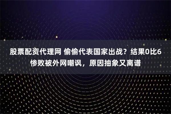 股票配资代理网 偷偷代表国家出战？结果0比6惨败被外网嘲讽，原因抽象又离谱