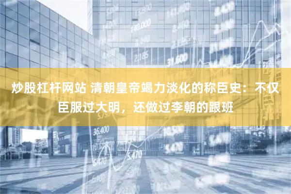炒股杠杆网站 清朝皇帝竭力淡化的称臣史:不仅臣服过大明,还做过李朝的跟班