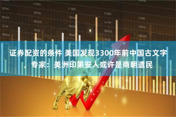 证券配资的条件 美国发现3300年前中国古文字，专家：美洲印第安人或许是商朝遗民