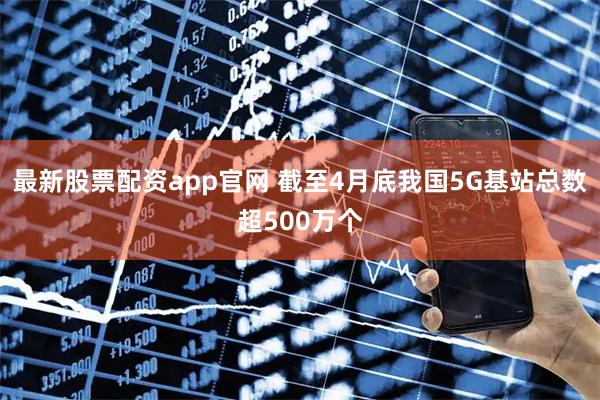 最新股票配资app官网 截至4月底我国5G基站总数超500万个