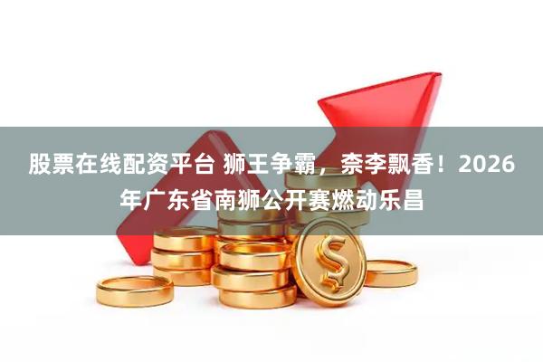 股票在线配资平台 狮王争霸，柰李飘香！2026年广东省南狮公开赛燃动乐昌