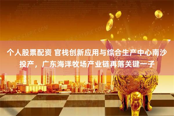 个人股票配资 官栈创新应用与综合生产中心南沙投产，广东海洋牧场产业链再落关键一子