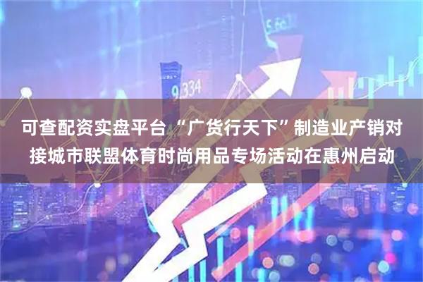 可查配资实盘平台 “广货行天下”制造业产销对接城市联盟体育时尚用品专场活动在惠州启动