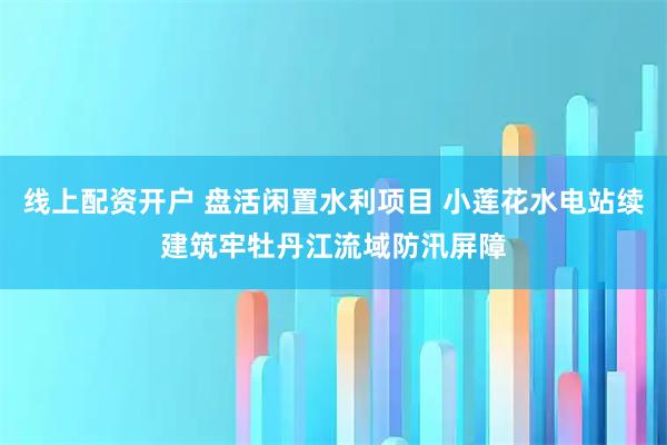 线上配资开户 盘活闲置水利项目 小莲花水电站续建筑牢牡丹江流域防汛屏障