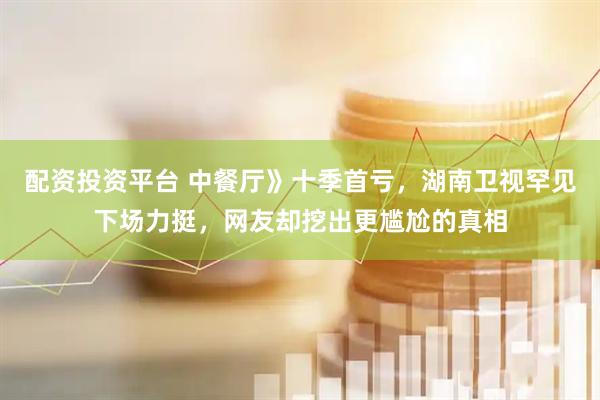 配资投资平台 中餐厅》十季首亏，湖南卫视罕见下场力挺，网友却挖出更尴尬的真相