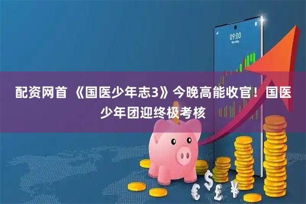 配资网首 《国医少年志3》今晚高能收官！国医少年团迎终极考核
