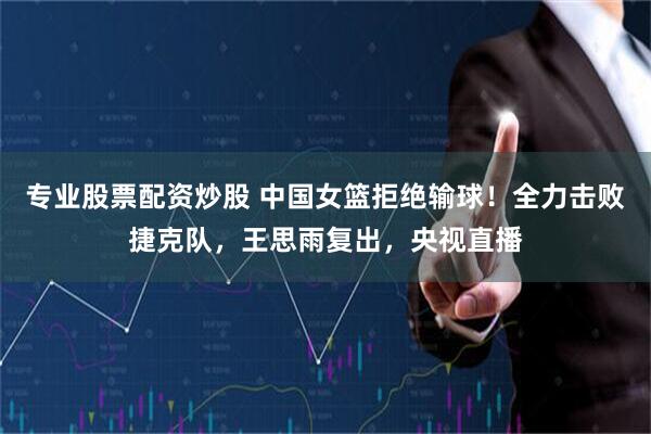专业股票配资炒股 中国女篮拒绝输球！全力击败捷克队，王思雨复出，央视直播
