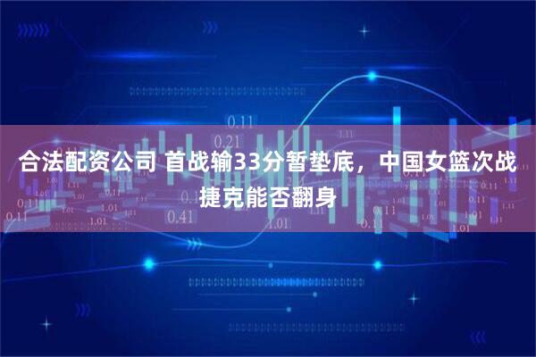 合法配资公司 首战输33分暂垫底，中国女篮次战捷克能否翻身