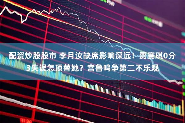 配资炒股股市 李月汝缺席影响深远！贾赛琪0分3失误怎顶替她？宫鲁鸣争第二不乐观