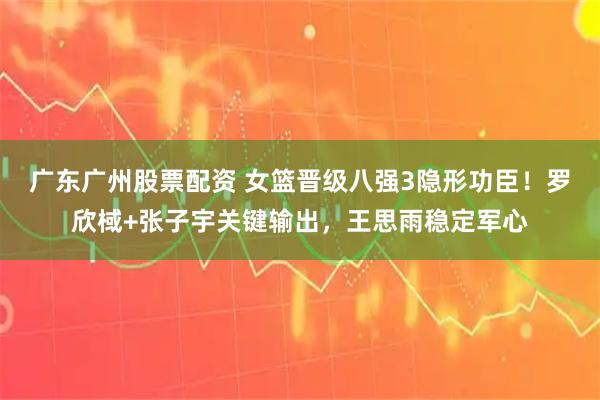 广东广州股票配资 女篮晋级八强3隐形功臣！罗欣棫+张子宇关键输出，王思雨稳定军心