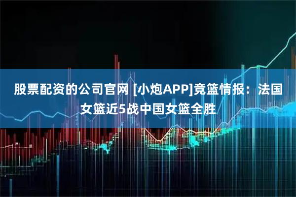 股票配资的公司官网 [小炮APP]竞篮情报：法国女篮近5战中国女篮全胜